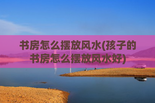 书房怎么摆放风水(孩子的书房怎么摆放风水好)