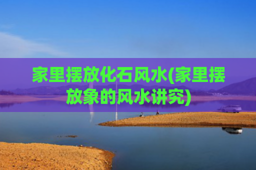 家里摆放化石风水(家里摆放象的风水讲究)