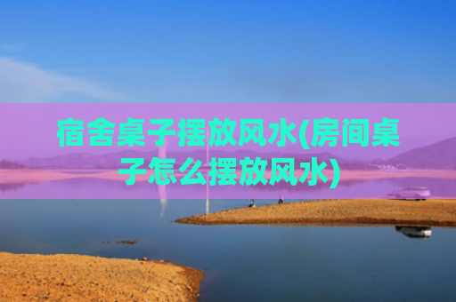 宿舍桌子摆放风水(房间桌子怎么摆放风水)