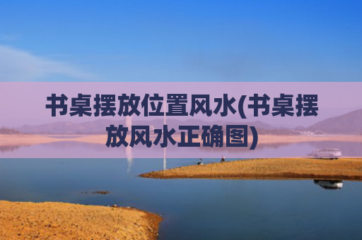 书桌摆放位置风水(书桌摆放风水正确图)