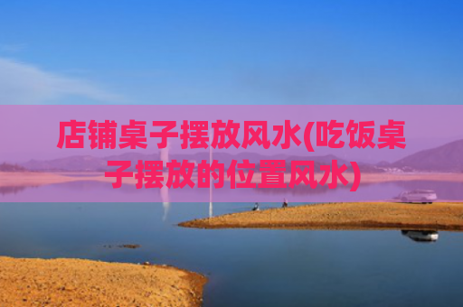 店铺桌子摆放风水(吃饭桌子摆放的位置风水)