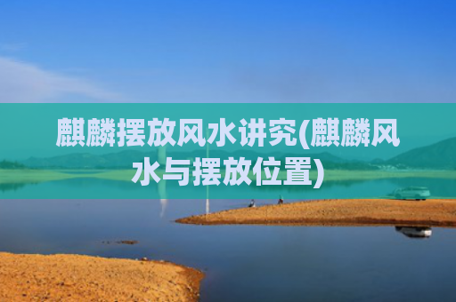 麒麟摆放风水讲究(麒麟风水与摆放位置)