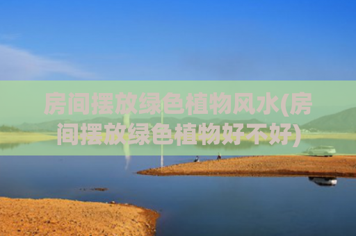 房间摆放绿色植物风水(房间摆放绿色植物好不好)