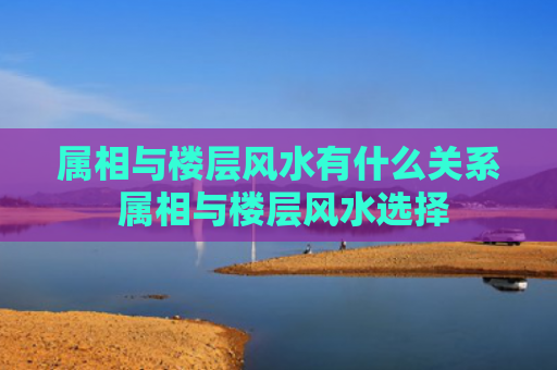属相与楼层风水有什么关系 属相与楼层风水选择