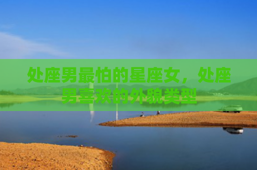 处座男最怕的星座女，处座男喜欢的外貌类型