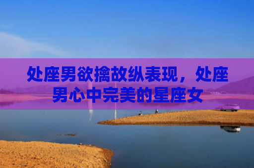 处座男欲擒故纵表现，处座男心中完美的星座女