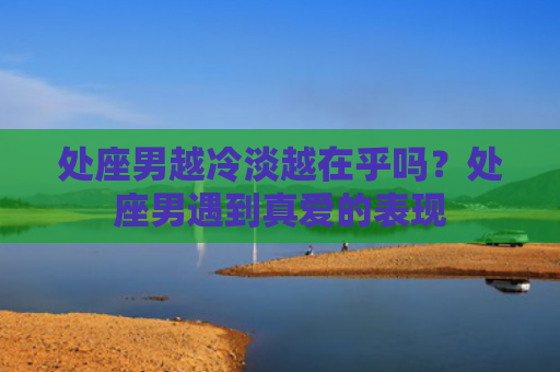 处座男越冷淡越在乎吗？处座男遇到真爱的表现