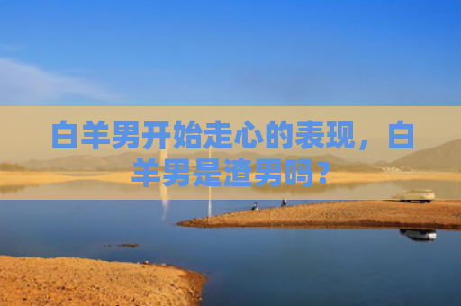 白羊男开始走心的表现，白羊男是渣男吗？