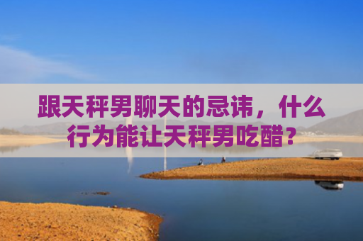 跟天秤男聊天的忌讳，什么行为能让天秤男吃醋？