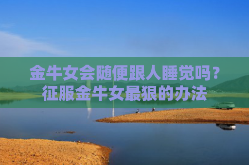 金牛女会随便跟人睡觉吗？征服金牛女最狠的办法