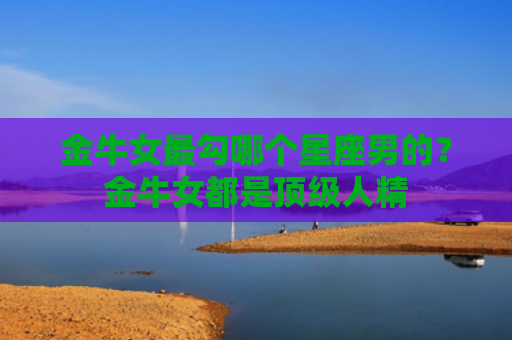 金牛女最勾哪个星座男的？金牛女都是顶级人精