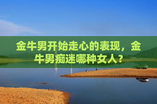 金牛男开始走心的表现，金牛男痴迷哪种女人？