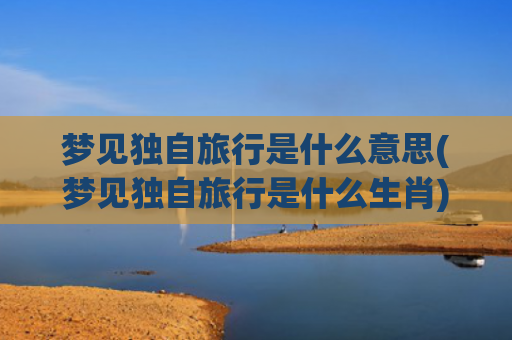 梦见独自旅行是什么意思(梦见独自旅行是什么生肖)