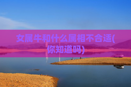 女属牛和什么属相不合适(你知道吗)