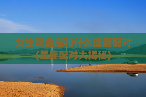 女生双鱼座和什么座最配对(星座配对大揭秘)