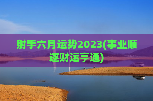 射手六月运势2023(事业顺遂财运亨通)