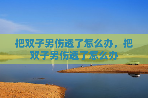 把双子男伤透了怎么办，把双子男伤透了怎么办