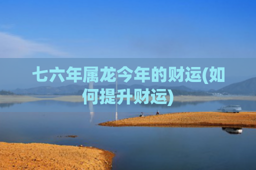 七六年属龙今年的财运(如何提升财运)