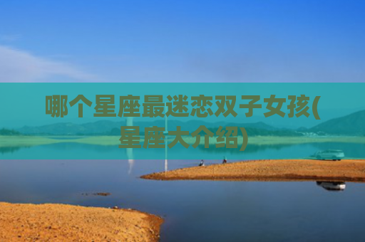 哪个星座最迷恋双子女孩(星座大介绍)