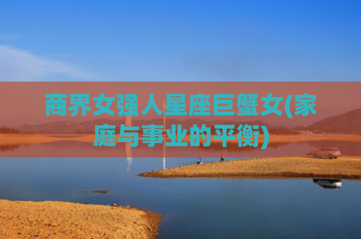 商界女强人星座巨蟹女(家庭与事业的平衡)