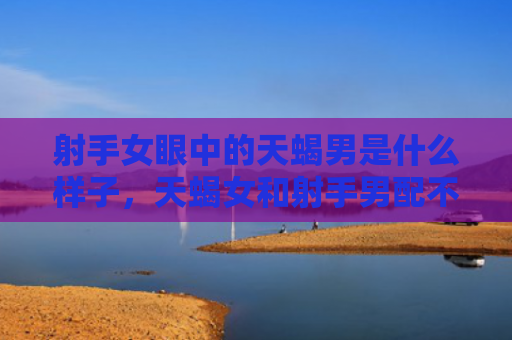 射手女眼中的天蝎男是什么样子，天蝎女和射手男配不配