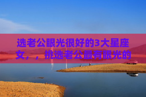 选老公眼光很好的3大星座女，，挑选老公最有眼光的星座女1