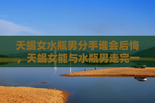 天蝎女水瓶男分手谁会后悔，天蝎女能与水瓶男走完一辈子吗