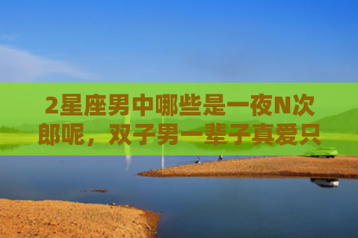 2星座男中哪些是一夜N次郎呢，双子男一辈子真爱只有一次吗