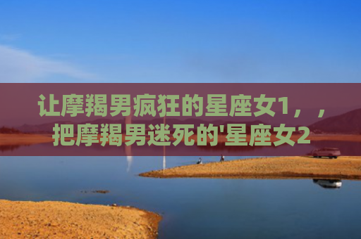 让摩羯男疯狂的星座女1，，把摩羯男迷死的'星座女2
