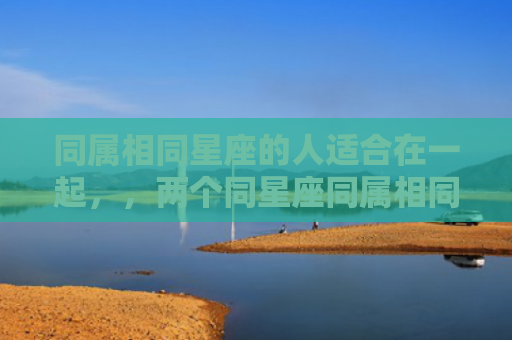 同属相同星座的人适合在一起，，两个同星座同属相同血型的人在一起是不是一定很合得来呢？