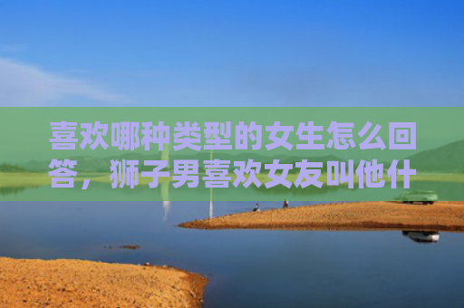 喜欢哪种类型的女生怎么回答，狮子男喜欢女友叫他什么，独特的昵称呢