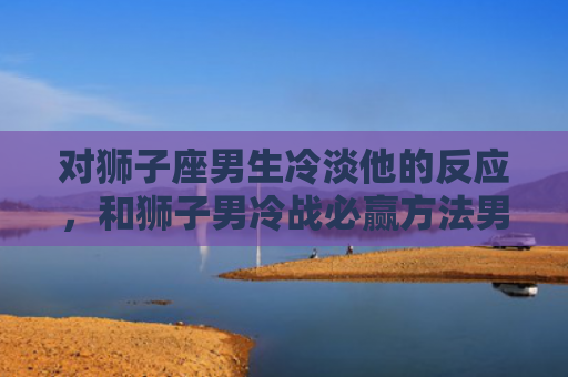 对狮子座男生冷淡他的反应，和狮子男冷战必赢方法男真的好难
