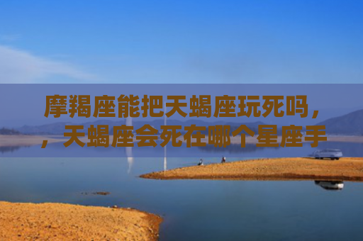摩羯座能把天蝎座玩死吗，，天蝎座会死在哪个星座手里1