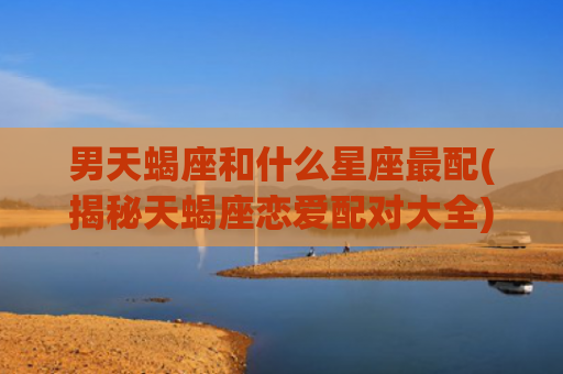 男天蝎座和什么星座最配(揭秘天蝎座恋爱配对大全)