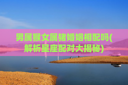 男属猴女属猪婚姻相配吗(解析星座配对大揭秘)