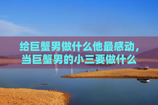 给巨蟹男做什么他最感动，当巨蟹男的小三要做什么