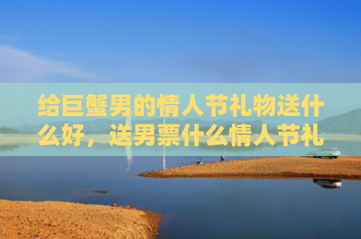给巨蟹男的情人节礼物送什么好，送男票什么情人节礼物好
