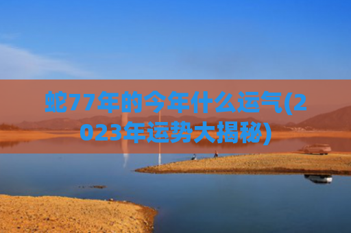 蛇77年的今年什么运气(2023年运势大揭秘)