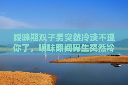 暧昧期双子男突然冷淡不理你了，暧昧期间男生突然冷淡，女生怎么处理