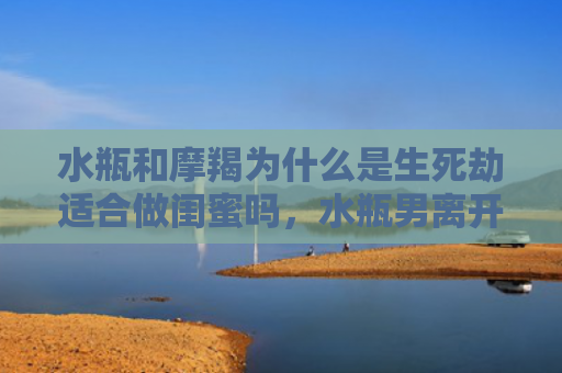 水瓶和摩羯为什么是生死劫适合做闺蜜吗，水瓶男离开摩羯女后1