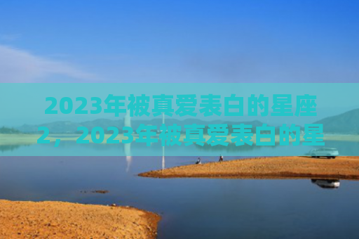 2023年被真爱表白的星座2，2023年被真爱表白的星座