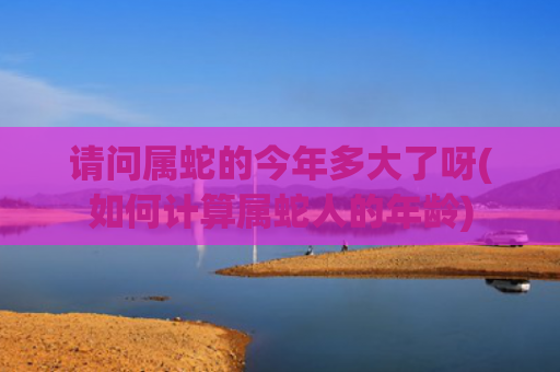 请问属蛇的今年多大了呀(如何计算属蛇人的年龄)