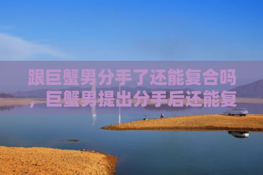 跟巨蟹男分手了还能复合吗，巨蟹男提出分手后还能复合吗