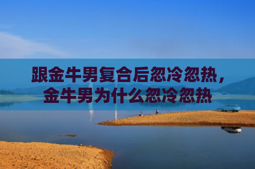 跟金牛男复合后忽冷忽热，金牛男为什么忽冷忽热