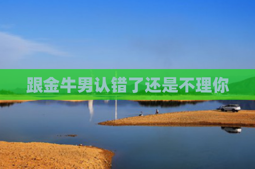 跟金牛男认错了还是不理你