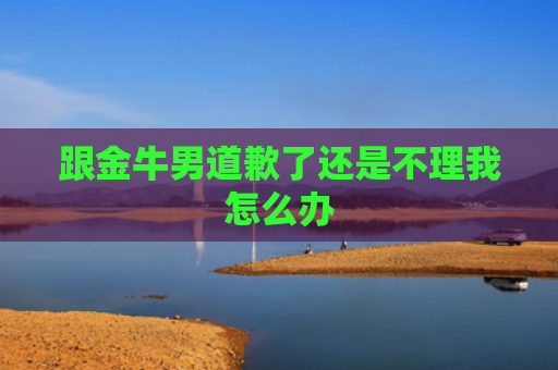 跟金牛男道歉了还是不理我怎么办