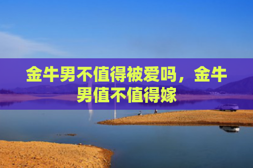 金牛男不值得被爱吗，金牛男值不值得嫁