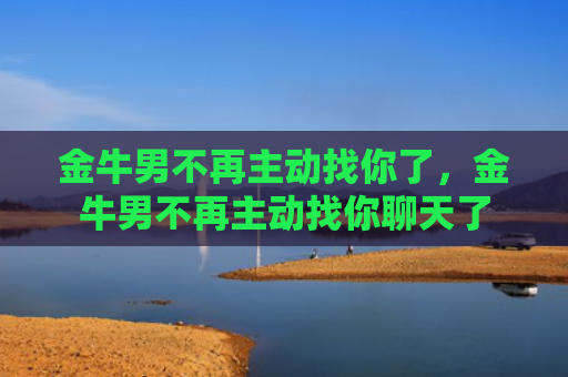 金牛男不再主动找你了，金牛男不再主动找你聊天了