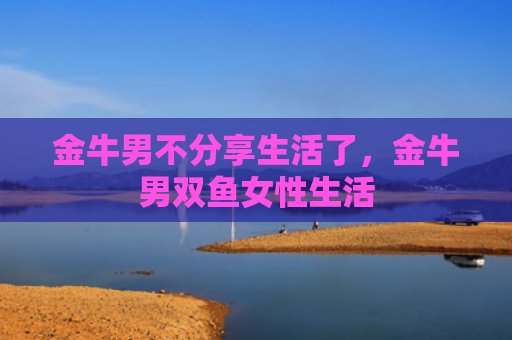 金牛男不分享生活了，金牛男双鱼女性生活