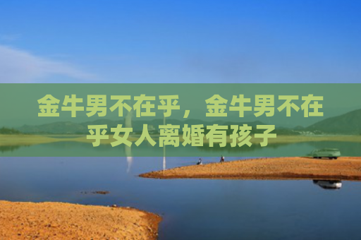 金牛男不在乎，金牛男不在乎女人离婚有孩子